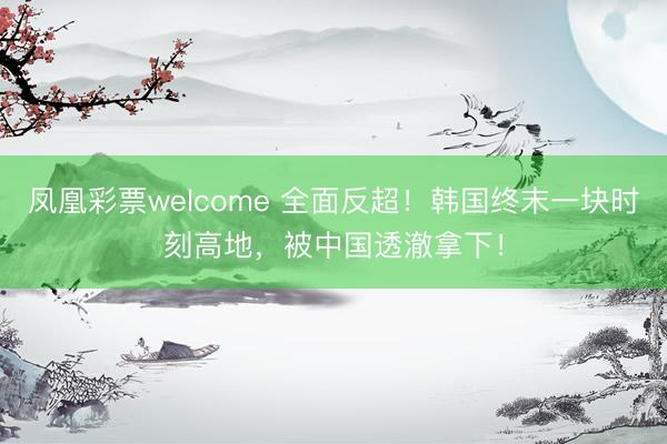 凤凰彩票welcome 全面反超！韩国终末一块时刻高地，被中国透澈拿下！
