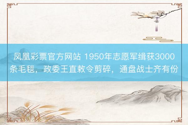 凤凰彩票官方网站 1950年志愿军缉获3000条毛毯，政委王直敕令剪碎，通盘战士齐有份